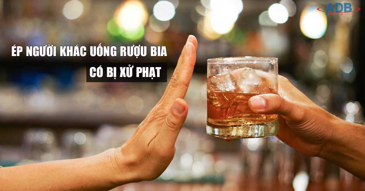 Ép người khác uống rượu bia bị xử phạt như thế nào? 13 Ép người khác uống rượu bia có thể bj xử phạt - Luật sư ADB SAIGON