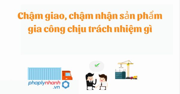 Chậm giao, chậm nhận sản phẩm gia công chịu trách nhiệm gì? 1 Chậm giao, chậm nhận sản phẩm gia công chịu trách nhiệm gì?
