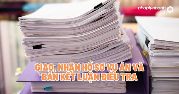 Giao, nhận hồ sơ vụ án và bản kết luận điều tra - Tư vấn, hỗ trợ pháp lý nhanh