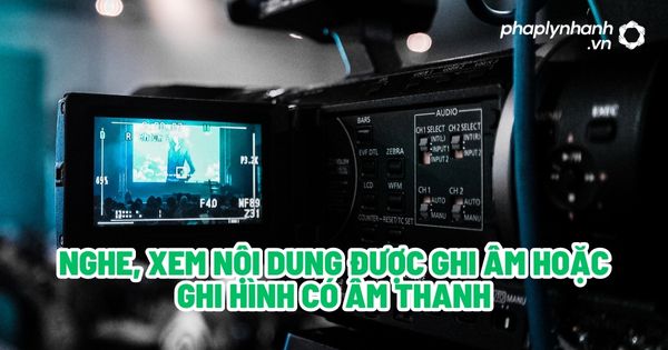 Nghe, xem nội dung được ghi âm hoặc ghi hình có âm thanh? 7 Nghe, xem nội dung được ghi âm hoặc ghi hình có âm thanh - Tư vấn, hỗ trợ pháp lý nhanh