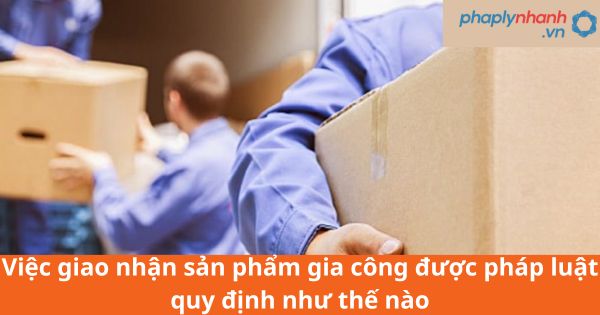 Việc giao nhận sản phẩm gia công được pháp luật quy định như thế nào