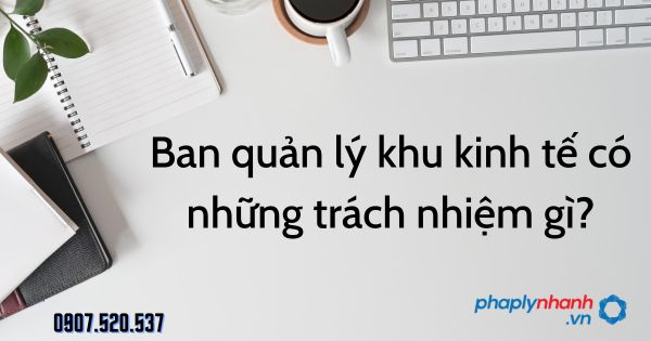 Ban quản lý khu kinh tế có những trách nhiệm gì? 15 Ban quản lý khu kinh tế có những trách nhiệm gì - tư vấn hỗ trợ pháp lý nhanh