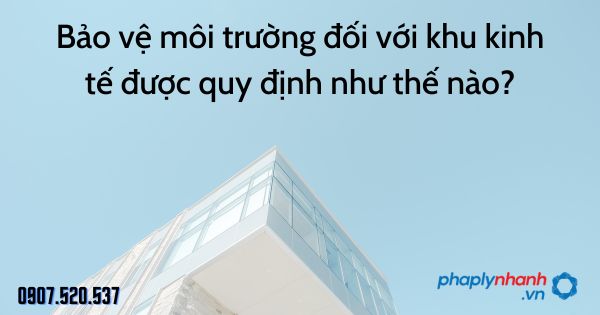 Bảo vệ môi trường đối với khu kinh tế được quy định như thế nào? 1 Bảo vệ môi trường đối với khu kinh tế được quy định như thế nào - tư vấn hỗ trợ pháp lý nhanh