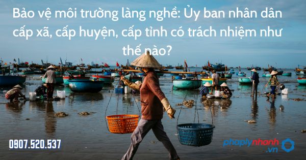 Bảo vệ môi trường làng nghề: Ủy ban nhân dân cấp xã, cấp huyện, cấp tỉnh có trách nhiệm như thế nào? 1 Bảo vệ môi trường làng nghề Ủy ban nhân dân cấp xã, cấp huyện, cấp tỉnh có trách nhiệm như thế nào - tư vấn hỗ trợ pháp lý nhanh