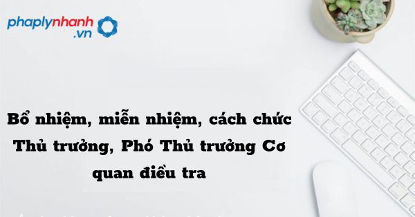 Bổ nhiệm, miễn nhiệm, cách chức Thủ trưởng, Phó Thủ trưởng Cơ quan điều tra như thế nào? 1 Bổ nhiệm, miễn nhiệm, cách chức Thủ trưởng, Phó Thủ trưởng Cơ quan điều tra - hỗ trợ, tư vấn pháp lý nhanh