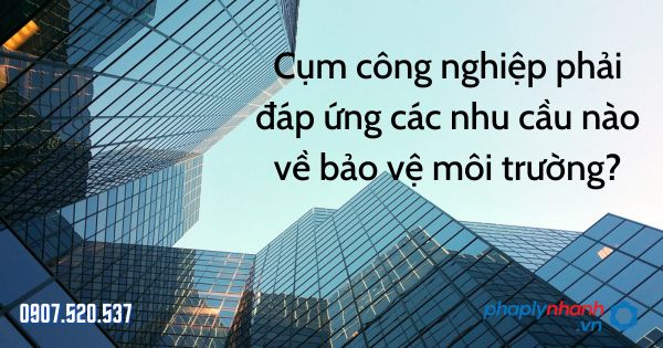 Cụm công nghiệp phải đáp ứng các nhu cầu nào về bảo vệ môi trường - tư vấn hỗ trợ pháp lý nhanh