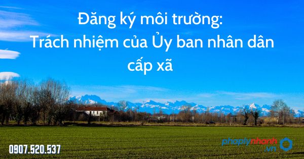 Đăng ký môi trường: Trách nhiệm của Ủy ban nhân dân cấp xã 1 Đăng ký môi trường Trách nhiệm của Ủy ban nhân dân cấp xã - tư vấn hỗ trợ pháp lý nhanh