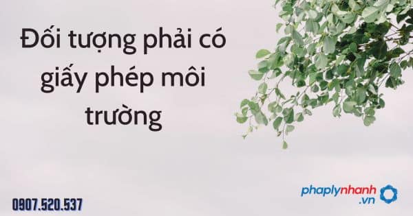 Đối tượng phải có giấy phép môi trường theo Luật bảo vệ môi trường 2020 1 Đối tượng phải có giấy phép môi trường - tư vấn hỗ trợ pháp lý nhanh