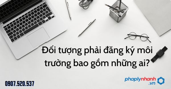 Đối tượng phải đăng ký môi trường bao gồm những ai? 7 Đối tượng phải đăng ký môi trường bao gồm những ai - tư vấn hỗ trợ pháp lý nhanh