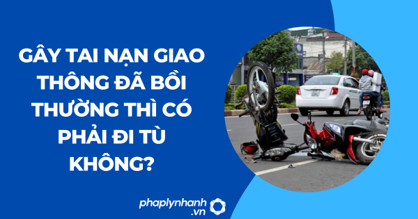 Gây tai nạn giao thông đã bồi thường thì có phải đi tù không?