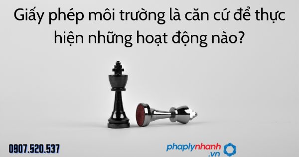 Giấy phép môi trường là căn cứ để thực hiện những hoạt động nào - tư vấn hỗ trợ pháp lý nhanh