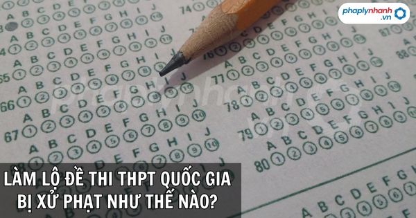 Vô ý làm lộ đề thi THPT quốc gia bị xử phạt như thế nào? 1 LÀM LỘ ĐỀ THI THPT QUỐC GIA BỊ XỬ PHẠT NHƯ THẾ NÀO - PHAPLYNHANH.VN