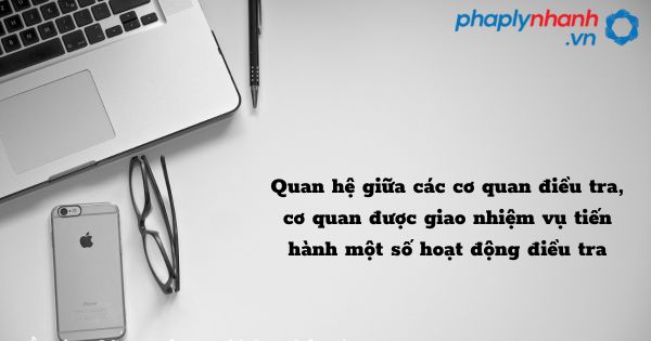 Quan hệ giữa các cơ quan điều tra, cơ quan được giao nhiệm vụ tiến hành một số hoạt động điều tra như thế nào? 1 Quan hệ giữa các cơ quan điều tra, cơ quan được giao nhiệm vụ tiến hành một số hoạt động điều tra - hỗ trợ, tư vấn pháp lý nhanh