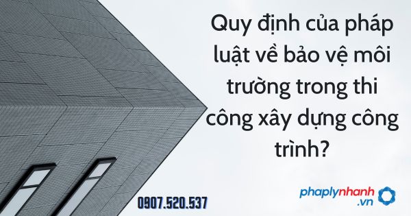 Quy định của pháp luật về bảo vệ môi trường trong thi công xây dựng công trình? 1 Quy định của pháp luật về bảo vệ môi trường trong thi công xây dựng công trình - tư vấn hỗ trợ pháp lý nhanh