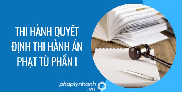 THI HÀNH QUYẾT ĐỊNH THI HÀNH ÁN PHẠT TÙ PHẦN I - Tư vấn hỗ trợ phaplynhanh