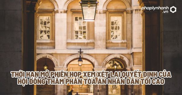 Thời hạn mở phiên họp xem xét lại quyết định của hội đồng thẩm phán tòa án nhân dân tối cao - Tư vấn, hỗ trợ pháp lý nhanh