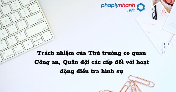 Trách nhiệm của Thủ trưởng cơ quan Công an, Quân đội các cấp đối với hoạt động điều tra hình sự như thế nào? 1 Trách nhiệm của Thủ trưởng cơ quan Công an, Quân đội các cấp đối với hoạt động điều tra hình sự - hỗ trợ, tư vấn pháp lý nhanh