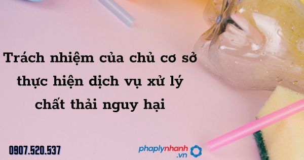 Xử lý chất thải nguy hại: Trách nhiệm của chủ cơ sở thực hiện dịch vụ 1 Trách nhiệm của chủ cơ sở thực hiện dịch vụ xử lý chất thải nguy hại - tư vấn hỗ trợ pháp lý nhanh