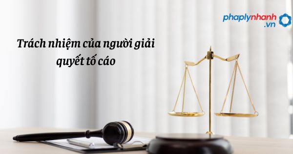 Trách nhiệm của người giải quyết tố cáo như thế nào? 24 Trách nhiệm của người giải quyết tố cáo như thế nào?
