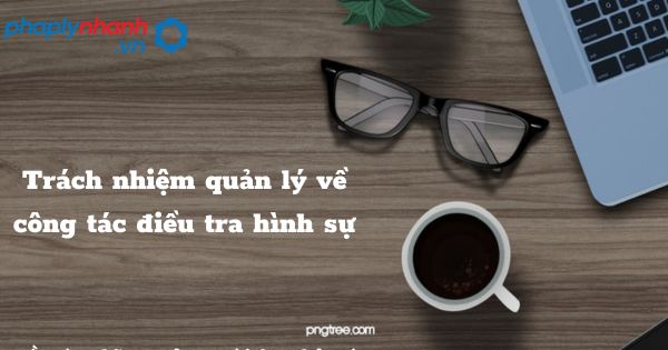 Trách nhiệm quản lý về công tác điều tra hình sự được quy định như thế nào? 1 Trách nhiệm quản lý về công tác điều tra hình sự - hỗ trợ, tư vấn pháp lý nhanh