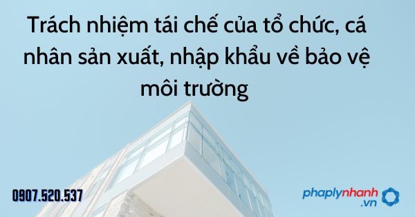 Trách nhiệm tái chế của tổ chức, cá nhân sản xuất, nhập khẩu về bảo vệ môi trường - tư vấn hỗ trợ pháp lý nhanh