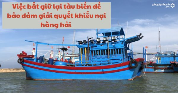 Quy định về việc bắt giữ lại tàu biển để bảo đảm giải quyết khiếu nại hàng hải 1 Quy định về việc bắt giữ lại tàu biển để bảo đảm giải quyết khiếu nại hàng hải