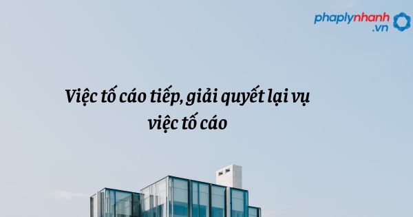 Việc tố cáo tiếp, giải quyết lại vụ việc tố cáo - hỗ trợ, tư vấn pháp lý nhanh