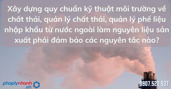 Xây dựng quy chuẩn kỹ thuật môi trường về chất thải, quản lý chất thải, quản lý phế liệu nhập khẩu từ nước ngoài làm nguyên liệu sản xuất phải đảm bảo các nguyên tắc nào? 1 Xây dựng quy chuẩn kỹ thuật môi trường về chất thải, quản lý chất thải, quản lý phế liệu nhập khẩu từ nước ngoài làm nguyên liệu sản xuất phải đảm bảo các nguyên tắc - tư vấn hỗ trợ pháp lý nhanh