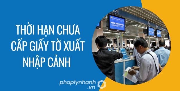 THỜI HẠN CHƯA CẤP GIẤY TỜ XUẤT NHẬP CẢNH 1 thời hạn chưa cấp giấy tờ xuất nhập cảnh - Tư vấn hỗ trợ phaplynhanh