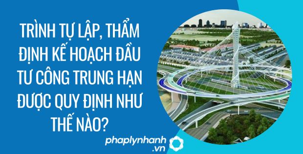 TRÌNH TỰ LẬP THẨM ĐỊNH KẾ HOẠCH ĐẦU TƯ CÔNG TRUNG HẠN ĐƯỢC QUY ĐỊNH NHƯ THẾ NÀO? 1 trình tự lập, thẩm định kế hoạch đầu tư công trung hạn được quy định như thế nào - Tư vấn hỗ trợ phaplynhanh