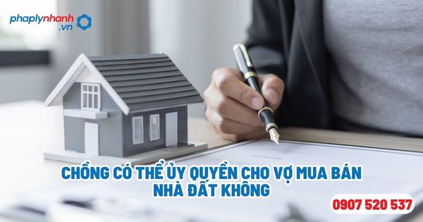 Chồng có thể ủy quyền cho vợ mua bán nhà đất không - Tư vấn, hỗ trợ pháp lý nhanh