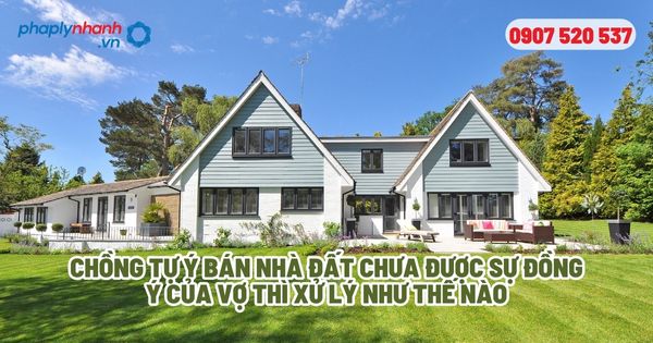 Chồng tự ý bán nhà đất thì hướng xử lý như thế nào? 1 Chồng tự ý bán nhà đất chưa được sự đồng ý của vợ thì xử lý như thế nào - Tư vấn, hỗ trợ pháp lý nhanh