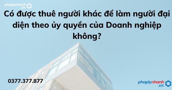 Có được thuê người khác để làm người đại diện theo ủy quyền của Doanh nghiệp không? 1 Có được thuê người khác để làm người đại diện theo ủy quyền của Doanh nghiệp không - tư vấn hỗ trợ pháp lý nhanh