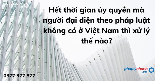 Hết thời gian ủy quyền mà người đại diện theo pháp luật không có ở Việt Nam thì xử lý thế nào? 1 Hết thời gian ủy quyền mà người đại diện theo pháp luật không có ở Việt Nam thì xử lý thế nào - tư vấn hỗ trợ pháp lý nhanh