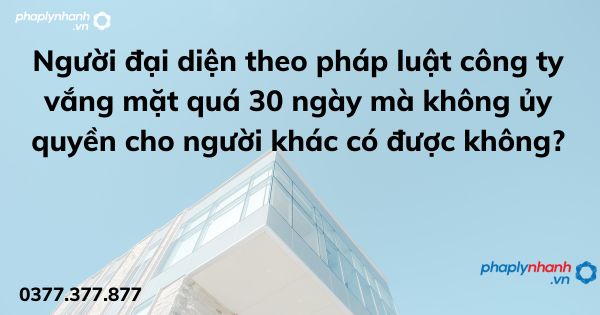 Người đại diện theo pháp luật công ty vắng mặt quá 30 ngày mà không ủy quyền cho người khác có được không? 1 Người đại diện theo pháp luật công ty vắng mặt quá 30 ngày mà không ủy quyền cho người khác có được không - tư vấn hỗ trợ pháp lý nhanh