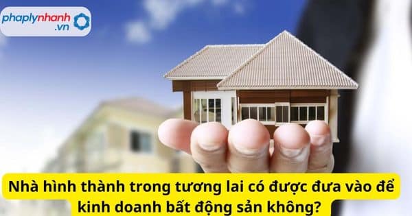 Nhà hình thành trong tương lai có được đưa vào để kinh doanh bất động sản không? 1 Nhà hình thành trong tương lai có được đưa vào để kinh doanh bất động sản không