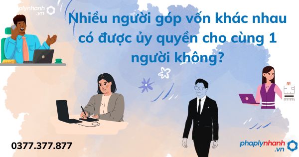 Nhiều người góp vốn khác nhau có được ủy quyền cho cùng 1 người không - tư vấn hỗ trợ pháp lý nhanh