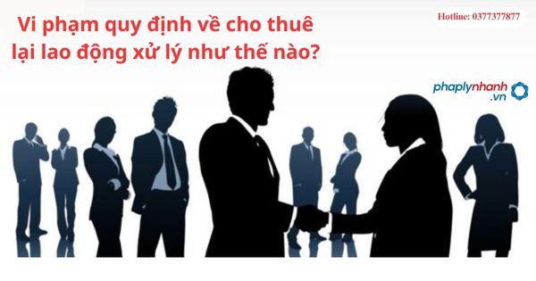 Vi phạm quy định về cho thuê lại lao động xử lý như thế nào? 1 Vi phạm quy định về cho thuê lại lao động xử lý như thế nào?