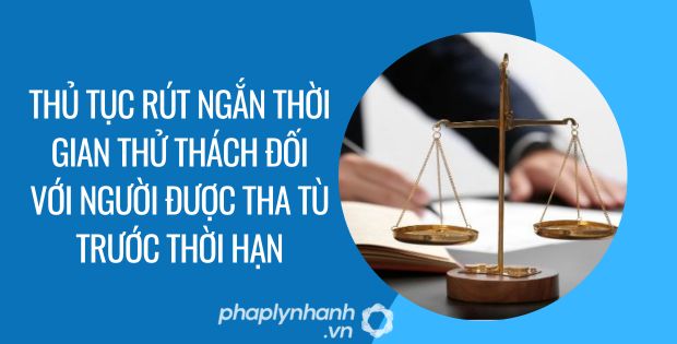 THỦ TỤC RÚT NGẮN THỜI GIAN THỬ THÁCH ĐỐI VỚI NGƯỜI ĐƯỢC THA TÙ TRƯỚC THỜI HẠN CÓ ĐIỀU KIỆN 1 thủ tục rút ngắn thời gian thử thách đối với người được tha tù trước thời hạn - Tư vấn hỗ trợ phaplynhanh