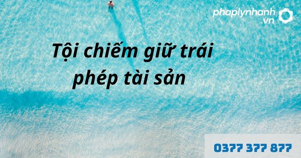 Chiếm giữ trái phép tài sản là gì? Quy định về tội chiếm giữ trái phép tài sản? 1 tội chiếm giữ trái phép tài sản - hỗ trợ, tư vấn pháp lý nhanh