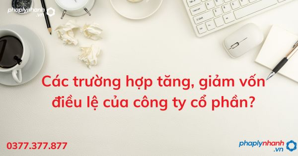 Các trường hợp tăng, giảm vốn điều lệ của công ty cổ phần - tư vấn hỗ trợ pháp lý nhanh