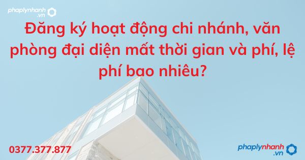 Đăng ký hoạt động chi nhánh, văn phòng đại diện mất thời gian và phí, lệ phí bao nhiêu - tư vấn hỗ trợ pháp lý nhanh