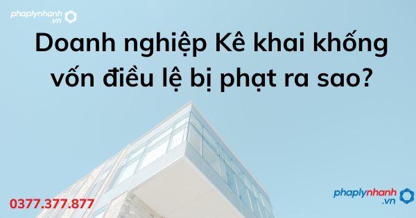 Doanh nghiệp Kê khai khống vốn điều lệ bị phạt ra sao - tư vấn hỗ trợ pháp lý nhanh