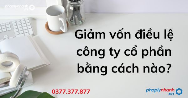 Giảm vốn điều lệ công ty cổ phần bằng cách nào - tư vấn hỗ trợ pháp lý nhanh
