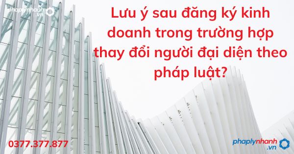 Lưu ý sau đăng ký kinh doanh trong trường hợp thay đổi người đại diện theo pháp luật - tư vấn hỗ trợ pháp lý nhanh