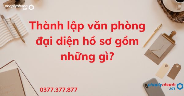 Thành lập văn phòng đại diện hồ sơ gồm những gì - tư vấn hỗ trợ pháp lý nhanh