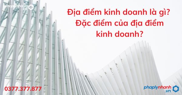 Địa điểm kinh doanh là gì? Đặc điểm của địa điểm kinh doanh? 1 địa điểm kinh doanh - tư vấn hỗ trợ pháp lý nhanh