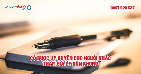Có được ủy quyền cho người khác tham gia ly hôn không? 1 Có được ủy quyền cho người khác tham gia ly hôn không - Tư vấn, hỗ trợ pháp lý nhanh