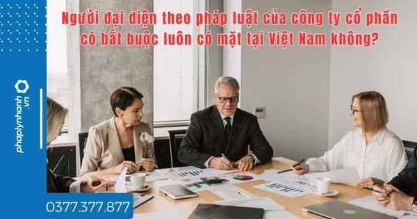 Người đại diện theo pháp luật của công ty cổ phần có bắt buộc luôn có mặt tại Việt Nam không - TƯ VẤN HỖ TRỢ PHÁP LÝ NHANH